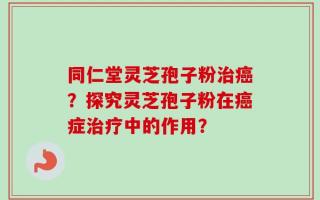 同仁堂灵芝孢子粉治癌？探究灵芝孢子粉在癌症治疗中的作用？