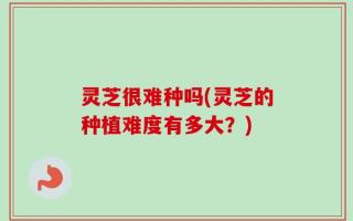 灵芝很难种吗(灵芝的种植难度有多大？)