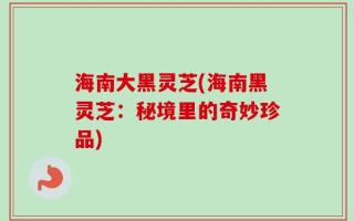 海南大黑灵芝(海南黑灵芝：秘境里的奇妙珍品)