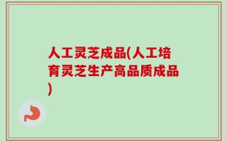 人工灵芝成品(人工培育灵芝生产高品质成品)