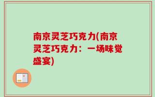 南京灵芝巧克力(南京灵芝巧克力：一场味觉盛宴)