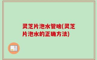 灵芝片泡水管啥(灵芝片泡水的正确方法)