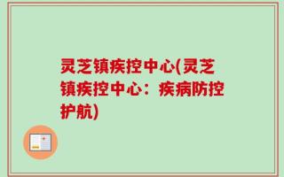 灵芝镇疾控中心(灵芝镇疾控中心：疾病防控护航)