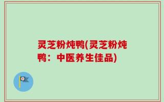 灵芝粉炖鸭(灵芝粉炖鸭：中医养生佳品)