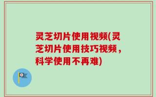 灵芝切片使用视频(灵芝切片使用技巧视频，科学使用不再难)