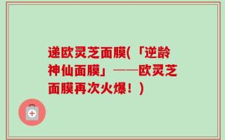 递欧灵芝面膜(「逆龄神仙面膜」──欧灵芝面膜再次火爆！)