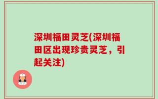 深圳福田灵芝(深圳福田区出现珍贵灵芝，引起关注)