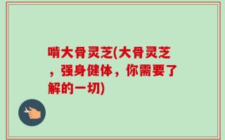啃大骨灵芝(大骨灵芝，强身健体，你需要了解的一切)