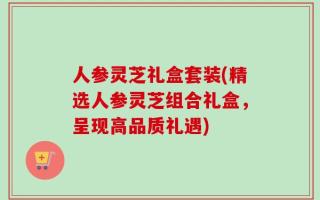 人参灵芝礼盒套装(精选人参灵芝组合礼盒，呈现高品质礼遇)