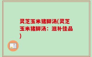 灵芝玉米猪脚汤(灵芝玉米猪脚汤：滋补佳品)