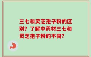 三七和灵芝孢子粉的区别？了解中药材三七和灵芝孢子粉的不同？