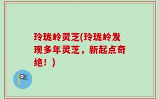 玲珑岭灵芝(玲珑岭发现多年灵芝，新起点奇绝！)