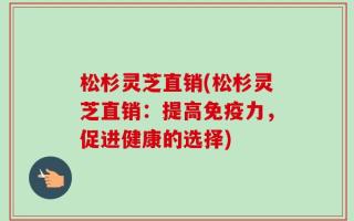 松杉灵芝直销(松杉灵芝直销：提高免疫力，促进健康的选择)
