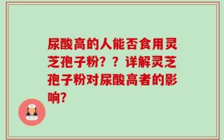 尿酸高的人能否食用灵芝孢子粉？？详解灵芝孢子粉对尿酸高者的影响？