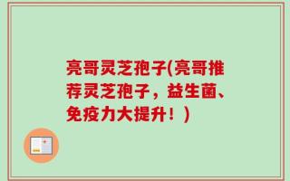 亮哥灵芝孢子(亮哥推荐灵芝孢子，益生菌、免疫力大提升！)