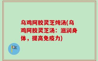 乌鸡阿胶灵芝炖汤(乌鸡阿胶灵芝汤：滋润身体，提高免疫力)