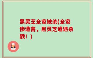 黑灵芝全家被杀(全家惨遭害，黑灵芝遭遇杀戮！)