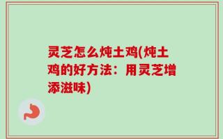 灵芝怎么炖土鸡(炖土鸡的好方法：用灵芝增添滋味)