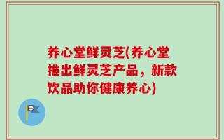 养心堂鲜灵芝(养心堂推出鲜灵芝产品，新款饮品助你健康养心)