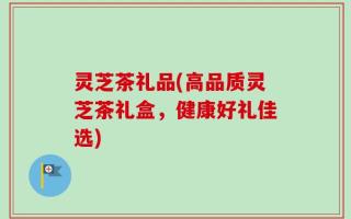 灵芝茶礼品(高品质灵芝茶礼盒，健康好礼佳选)