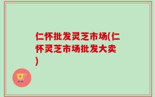 仁怀批发灵芝市场(仁怀灵芝市场批发大卖　)