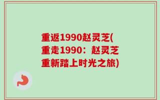 重返1990赵灵芝(重走1990：赵灵芝重新踏上时光之旅)