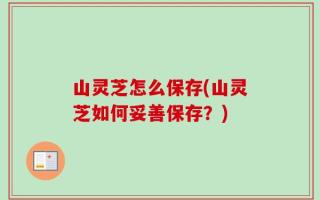 山灵芝怎么保存(山灵芝如何妥善保存？)