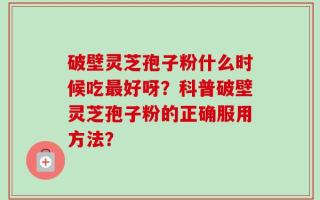 破壁灵芝孢子粉什么时候吃最好呀？科普破壁灵芝孢子粉的正确服用方法？