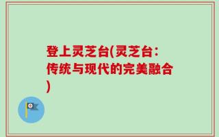 登上灵芝台(灵芝台：传统与现代的完美融合)