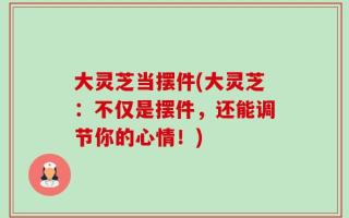 大灵芝当摆件(大灵芝：不仅是摆件，还能调节你的心情！)