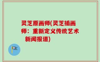 灵芝原画师(灵芝插画师：重新定义传统艺术  新闻报道)