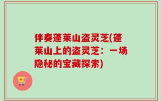 伴奏蓬莱山盗灵芝(蓬莱山上的盗灵芝：一场隐秘的宝藏探索)