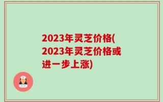 2023年灵芝价格(2023年灵芝价格或进一步上涨)