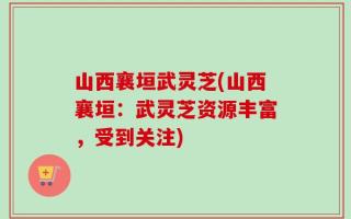 山西襄垣武灵芝(山西襄垣：武灵芝资源丰富，受到关注)