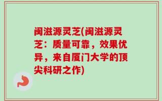 闽滋源灵芝(闽滋源灵芝：质量可靠，效果优异，来自厦门大学的顶尖科研之作)