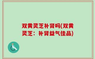 双黄灵芝补肾吗(双黄灵芝：补肾益气佳品)