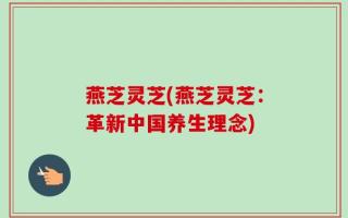 燕芝灵芝(燕芝灵芝：革新中国养生理念)