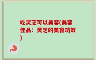 吃灵芝可以美容(美容佳品：灵芝的美容功效)