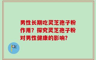 男性长期吃灵芝孢子粉作用？探究灵芝孢子粉对男性健康的影响？