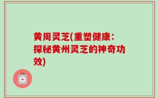 黄周灵芝(重塑健康：探秘黄州灵芝的神奇功效)