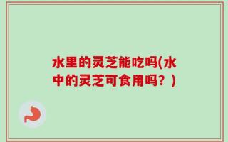 水里的灵芝能吃吗(水中的灵芝可食用吗？)