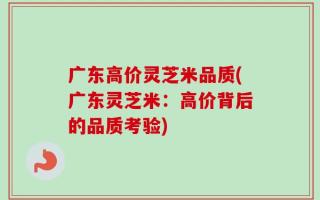广东高价灵芝米品质(广东灵芝米：高价背后的品质考验)