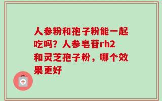 人参粉和孢子粉能一起吃吗？人参皂苷rh2和灵芝孢子粉，哪个效果更好