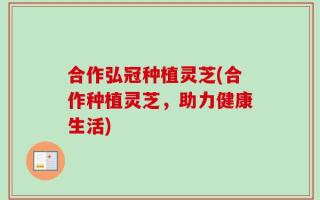 合作弘冠种植灵芝(合作种植灵芝，助力健康生活)