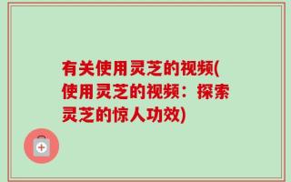 有关使用灵芝的视频(使用灵芝的视频：探索灵芝的惊人功效)