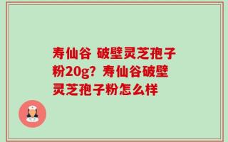 寿仙谷 破壁灵芝孢子粉20g？寿仙谷破壁灵芝孢子粉怎么样