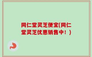 同仁堂灵芝便宜(同仁堂灵芝优惠销售中！)