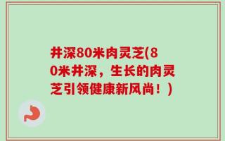井深80米肉灵芝(80米井深，生长的肉灵芝引领健康新风尚！)