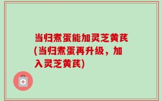 当归煮蛋能加灵芝黄芪(当归煮蛋再升级，加入灵芝黄芪)