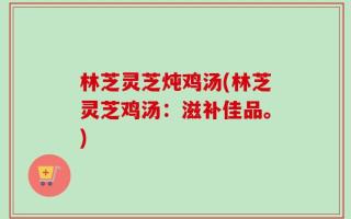 林芝灵芝炖鸡汤(林芝灵芝鸡汤：滋补佳品。)